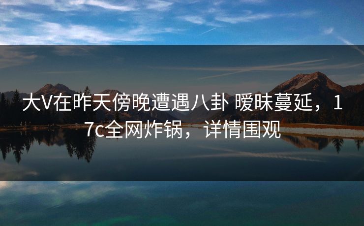 大V在昨天傍晚遭遇八卦 暧昧蔓延，17c全网炸锅，详情围观