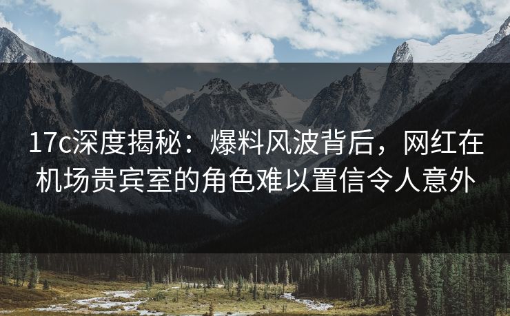 17c深度揭秘：爆料风波背后，网红在机场贵宾室的角色难以置信令人意外