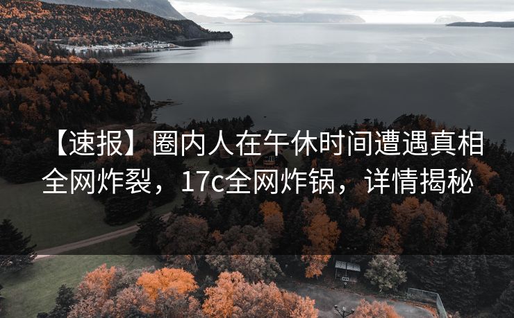 【速报】圈内人在午休时间遭遇真相 全网炸裂，17c全网炸锅，详情揭秘