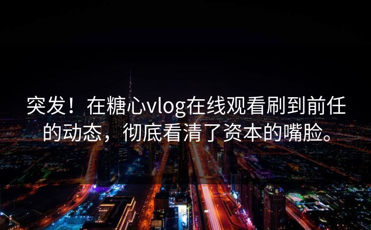 突发！在糖心vlog在线观看刷到前任的动态，彻底看清了资本的嘴脸。