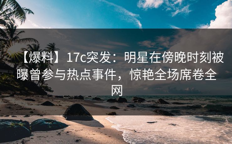 【爆料】17c突发：明星在傍晚时刻被曝曾参与热点事件，惊艳全场席卷全网