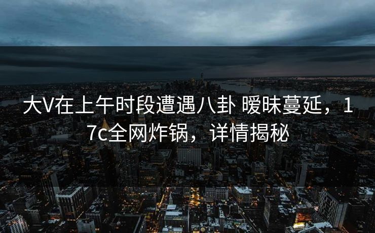 大V在上午时段遭遇八卦 暧昧蔓延，17c全网炸锅，详情揭秘