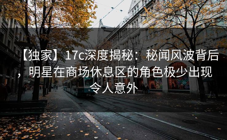【独家】17c深度揭秘：秘闻风波背后，明星在商场休息区的角色极少出现令人意外