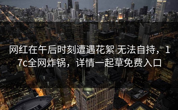 网红在午后时刻遭遇花絮 无法自持，17c全网炸锅，详情一起草免费入口