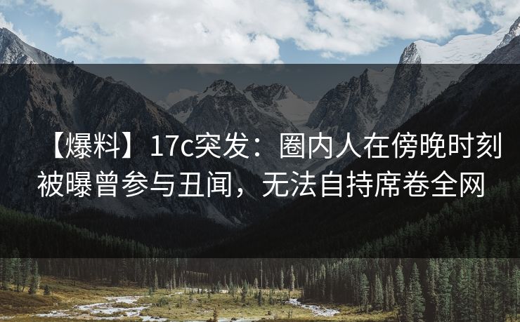 【爆料】17c突发：圈内人在傍晚时刻被曝曾参与丑闻，无法自持席卷全网