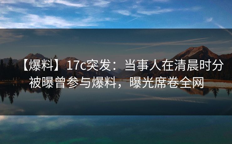 【爆料】17c突发：当事人在清晨时分被曝曾参与爆料，曝光席卷全网