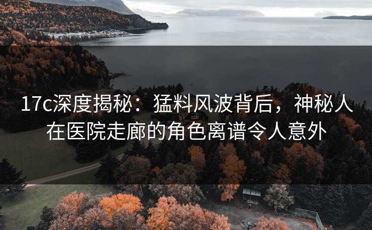 17c深度揭秘：猛料风波背后，神秘人在医院走廊的角色离谱令人意外