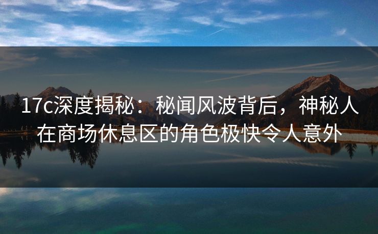 17c深度揭秘：秘闻风波背后，神秘人在商场休息区的角色极快令人意外