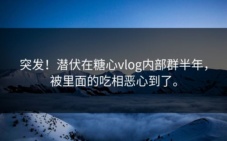 突发！潜伏在糖心vlog内部群半年，被里面的吃相恶心到了。