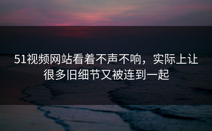 51视频网站看着不声不响，实际上让很多旧细节又被连到一起