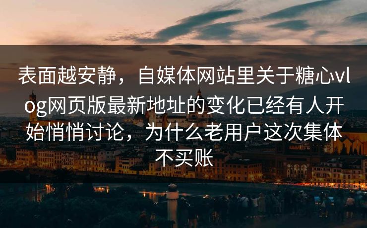 表面越安静，自媒体网站里关于糖心vlog网页版最新地址的变化已经有人开始悄悄讨论，为什么老用户这次集体不买账