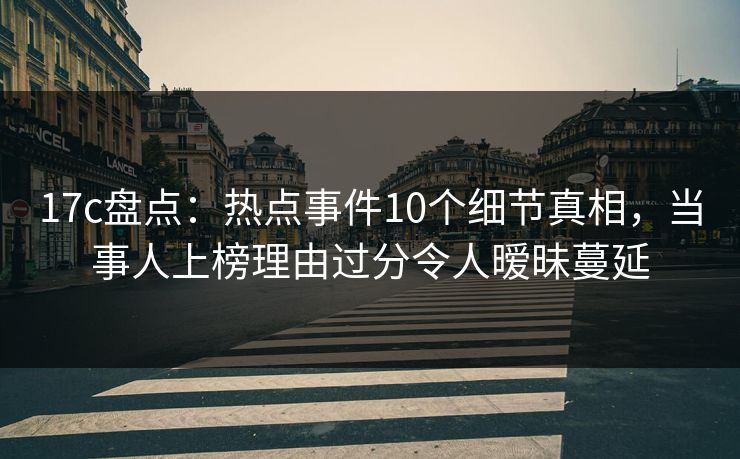 17c盘点：热点事件10个细节真相，当事人上榜理由过分令人暧昧蔓延